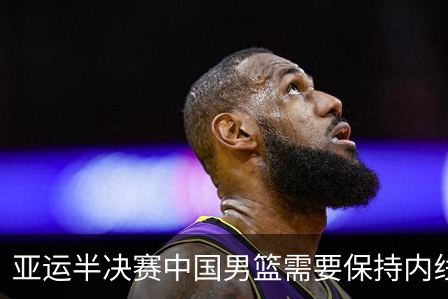 亚运半决赛中国男篮需要保持内线优势 此外防守硬度不可或缺