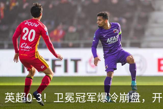英超0-3！卫冕冠军爆冷崩盘，开局7连胜终结+丢榜首，123年神迹作古